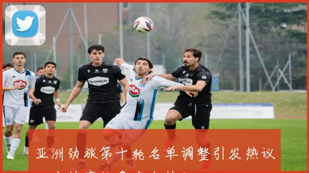 亚洲劲旅第十轮名单调整引发热议，主帅席位争夺白热化