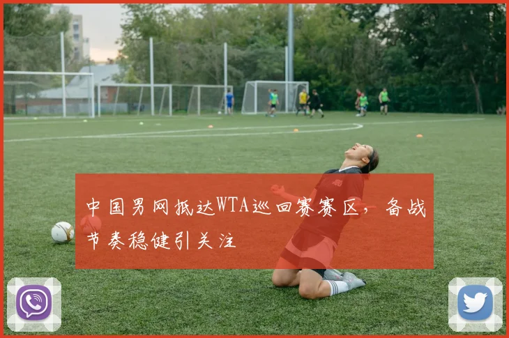中国男网抵达WTA巡回赛赛区，备战节奏稳健引关注