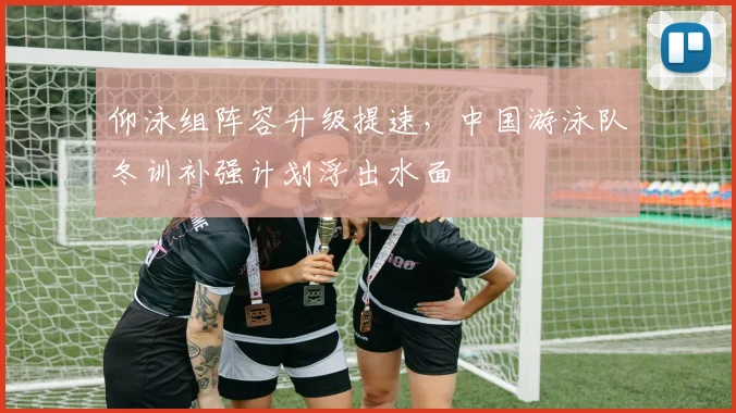 仰泳组阵容升级提速，中国游泳队冬训补强计划浮出水面
