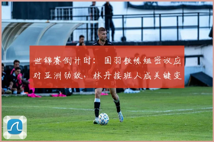 世锦赛倒计时：国羽教练组密议应对亚洲劲敌，林丹接班人成关键变量