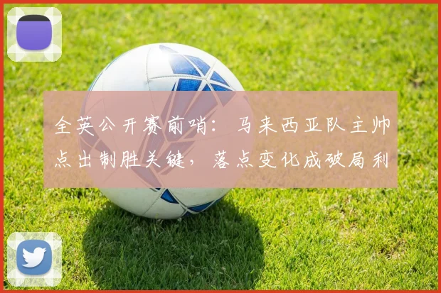 全英公开赛前哨：马来西亚队主帅点出制胜关键，落点变化成破局利器