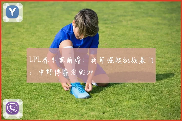 LPL春季赛前瞻：新军崛起挑战豪门，中野博弈定乾坤