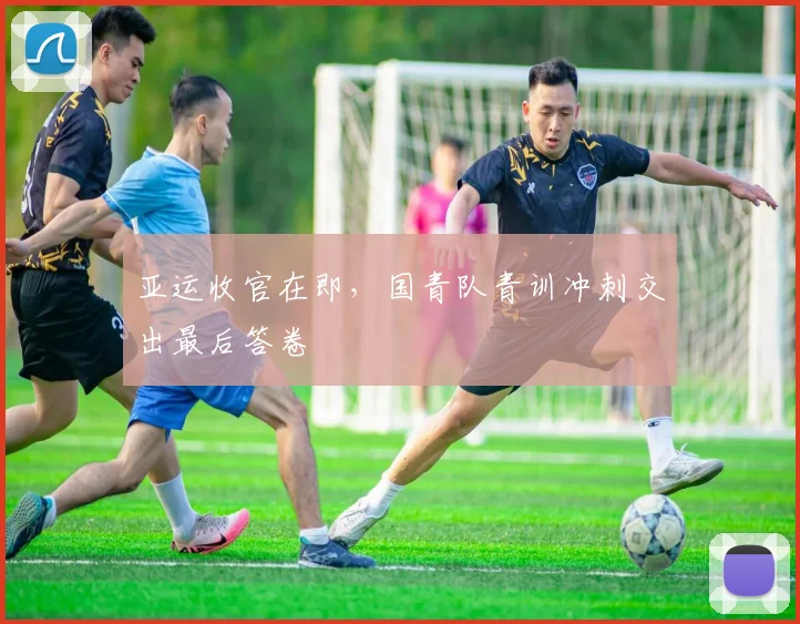 亚运收官在即，国青队青训冲刺交出最后答卷