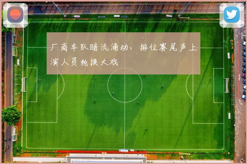 厂商车队暗流涌动，排位赛尾声上演人员轮换大戏