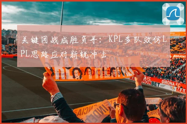 关键团战成胜负手：KPL多队效仿LPL思路应对新锐冲击