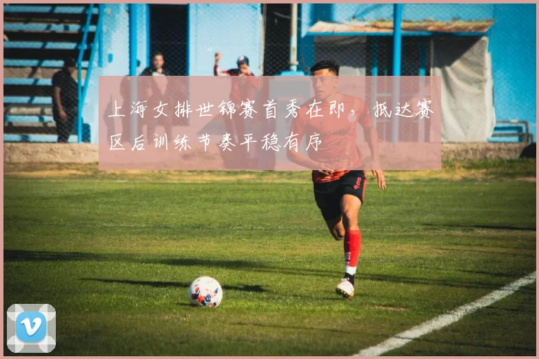 上海女排世锦赛首秀在即，抵达赛区后训练节奏平稳有序