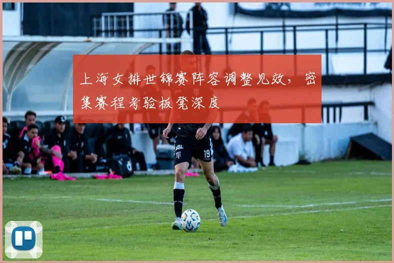 上海女排世锦赛阵容调整见效，密集赛程考验板凳深度