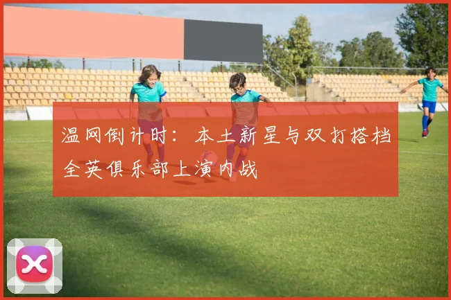 温网倒计时：本土新星与双打搭档全英俱乐部上演内战