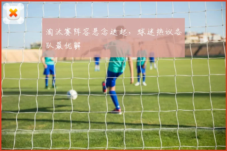 淘汰赛阵容悬念迭起，球迷热议各队最优解