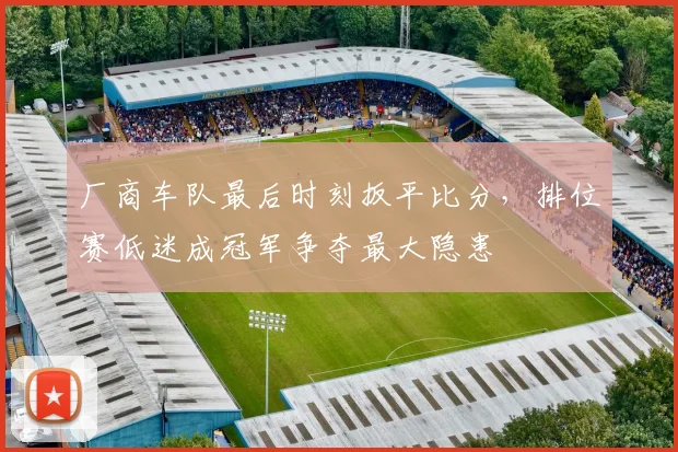 厂商车队最后时刻扳平比分，排位赛低迷成冠军争夺最大隐患