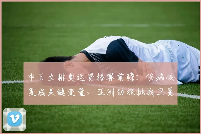 中日女排奥运资格赛前瞻：伤病恢复成关键变量，亚洲劲旅挑战卫冕冠军