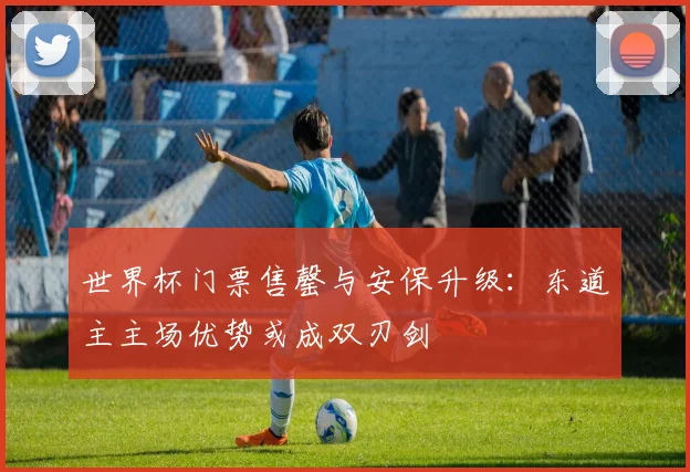 世界杯门票售罄与安保升级：东道主主场优势或成双刃剑