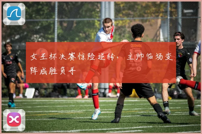 女王杯决赛惊险逆转，主帅临场变阵成胜负手