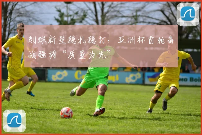削球新星稳扎稳打，亚洲杯首轮备战强调“质量为先”