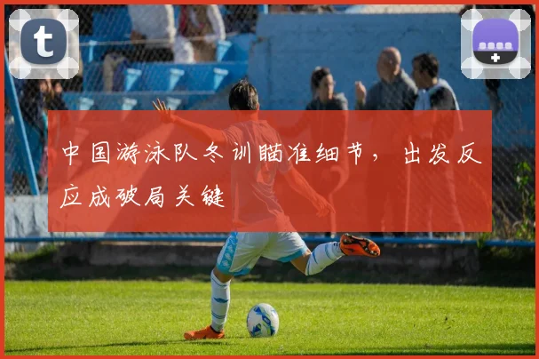 中国游泳队冬训瞄准细节，出发反应成破局关键