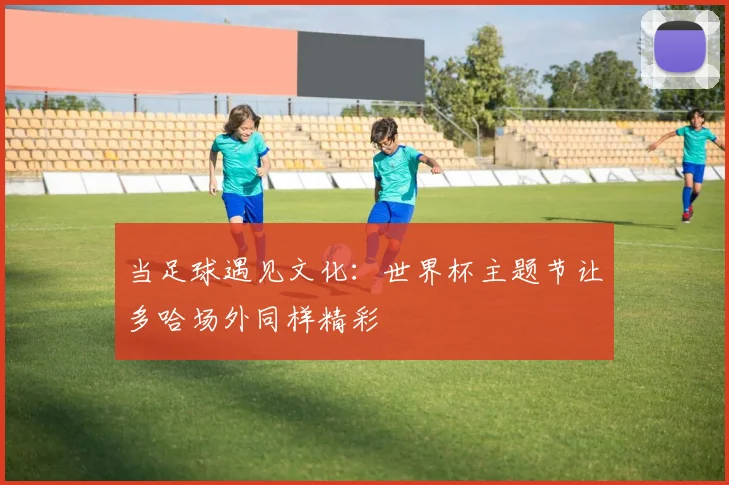 当足球遇见文化：世界杯主题节让多哈场外同样精彩