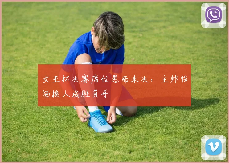 女王杯决赛席位悬而未决，主帅临场换人成胜负手