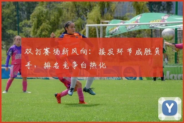 双打赛场新风向：接发环节成胜负手，排名竞争白热化