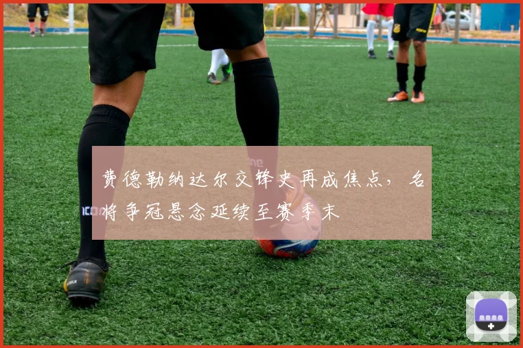 费德勒纳达尔交锋史再成焦点，名将争冠悬念延续至赛季末