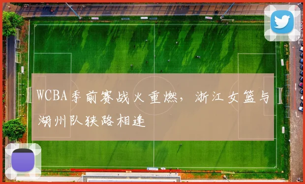WCBA季前赛战火重燃，浙江女篮与湖州队狭路相逢