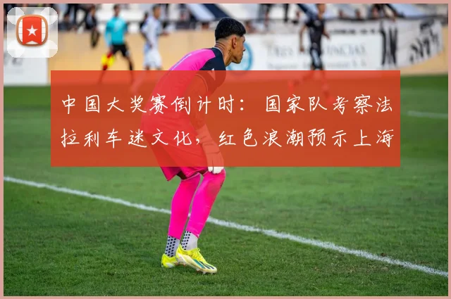 中国大奖赛倒计时：国家队考察法拉利车迷文化，红色浪潮预示上海站新热度