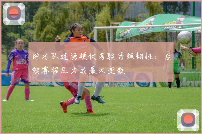 地方队连场硬仗考验晋级韧性，后续赛程压力成最大变数