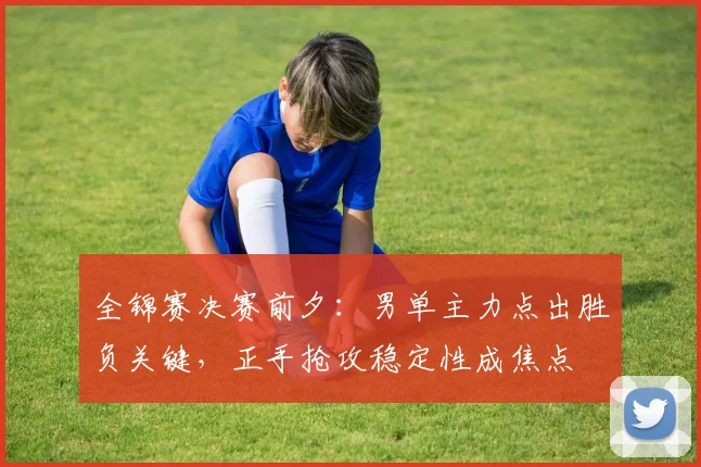 全锦赛决赛前夕：男单主力点出胜负关键，正手抢攻稳定性成焦点