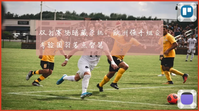 双打赛场暗藏杀机，欧洲强手组合考验国羽落点智慧