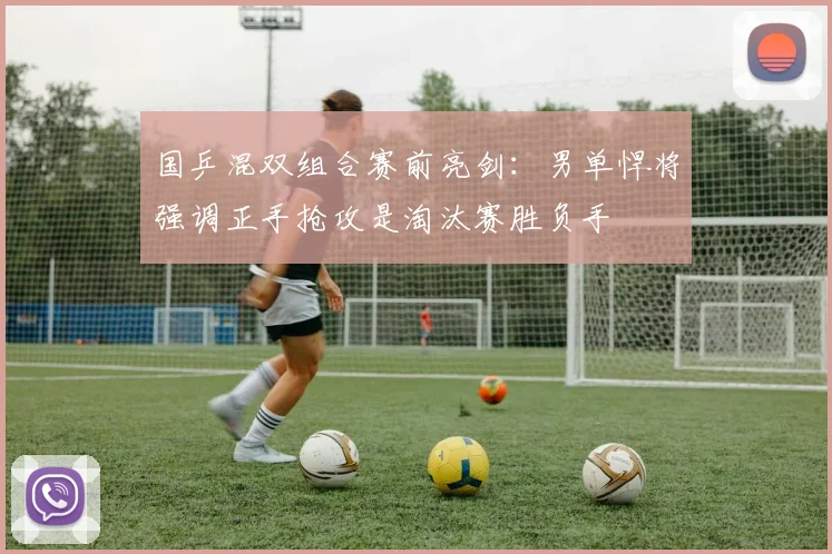 国乒混双组合赛前亮剑：男单悍将强调正手抢攻是淘汰赛胜负手