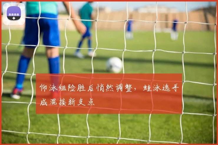仰泳组险胜后悄然调整，蛙泳选手成混接新支点