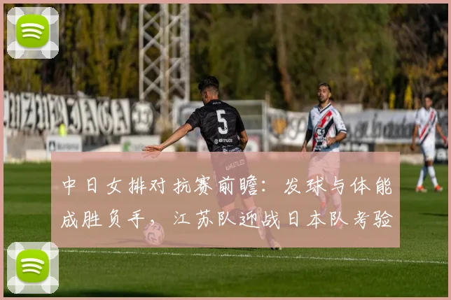 中日女排对抗赛前瞻：发球与体能成胜负手，江苏队迎战日本队考验硬实力