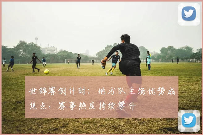 世锦赛倒计时：地方队主场优势成焦点，赛事热度持续攀升