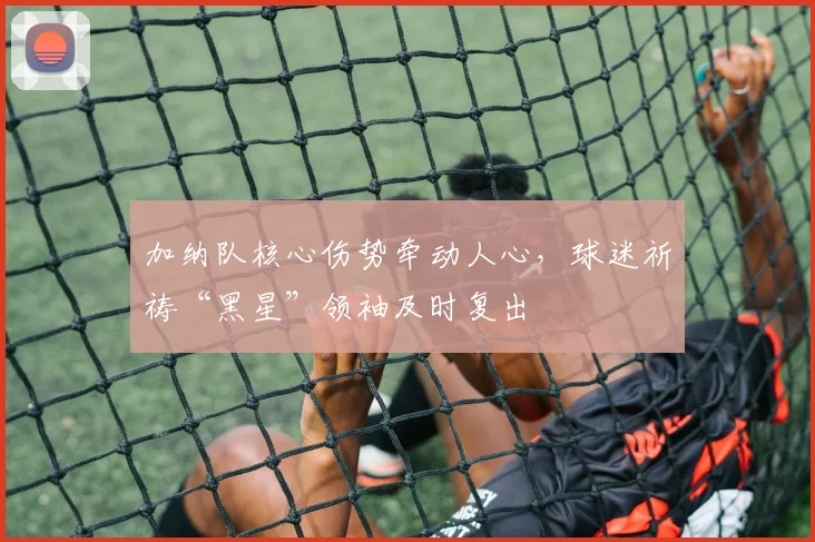 加纳队核心伤势牵动人心，球迷祈祷“黑星”领袖及时复出