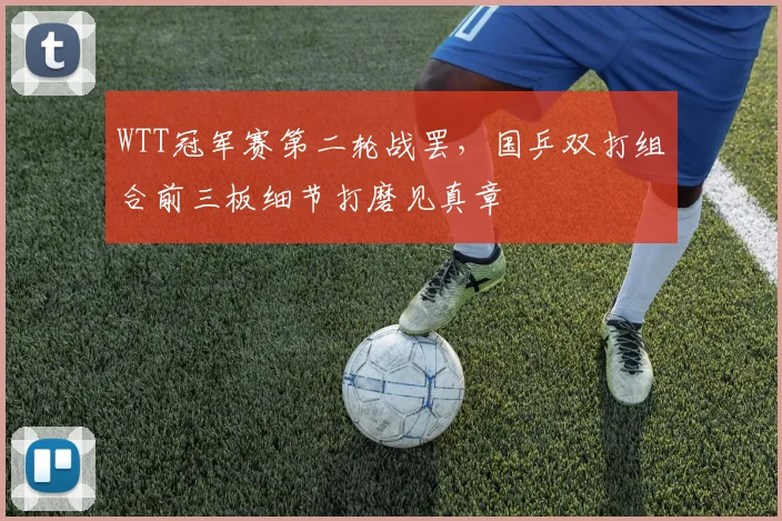 WTT冠军赛第二轮战罢，国乒双打组合前三板细节打磨见真章