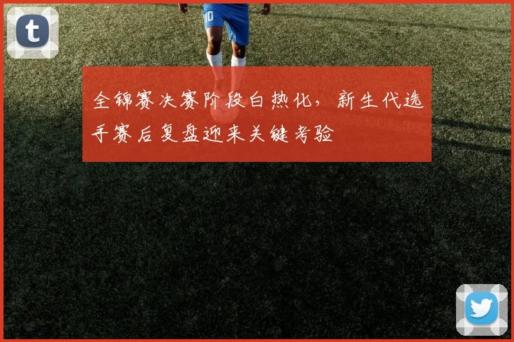 全锦赛决赛阶段白热化，新生代选手赛后复盘迎来关键考验