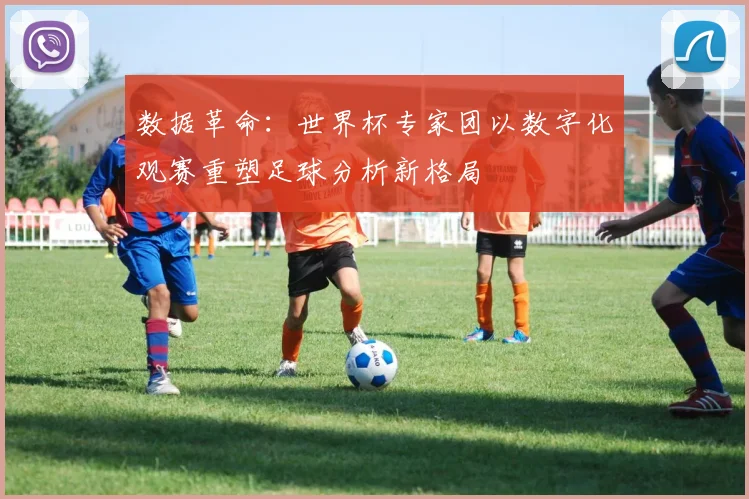 数据革命：世界杯专家团以数字化观赛重塑足球分析新格局