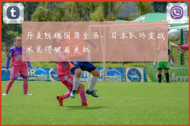 丹麦防线固若金汤，日本队巧变战术觅得破局良机