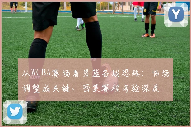 从WCBA赛场看男篮备战思路：临场调整成关键，密集赛程考验深度