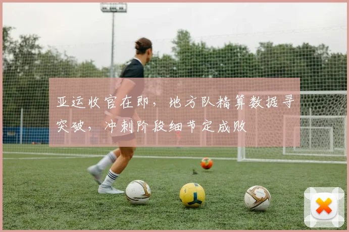 亚运收官在即，地方队精算数据寻突破，冲刺阶段细节定成败