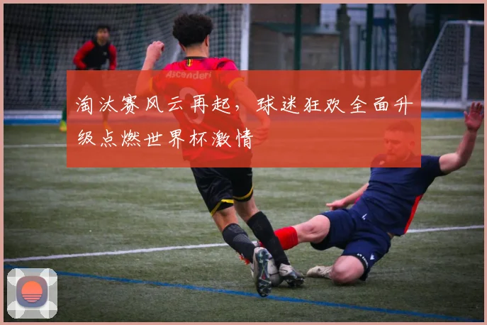 淘汰赛风云再起，球迷狂欢全面升级点燃世界杯激情
