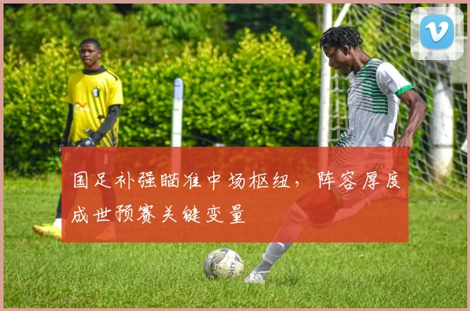 国足补强瞄准中场枢纽，阵容厚度成世预赛关键变量