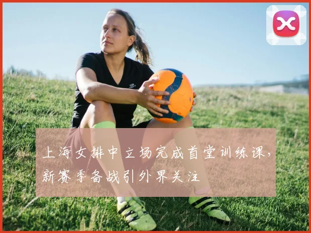 上海女排中立场完成首堂训练课，新赛季备战引外界关注