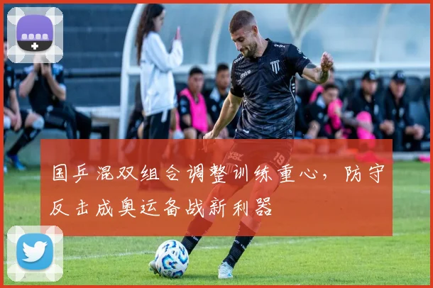 国乒混双组合调整训练重心，防守反击成奥运备战新利器